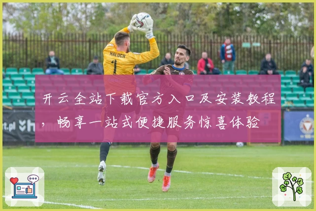 开云全站下载官方入口及安装教程，畅享一站式便捷服务惊喜体验