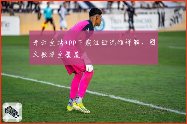 开云全站app下载注册流程详解，图文教学全覆盖
