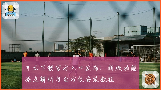开云下载官方入口发布：新版功能亮点解析与全方位安装教程